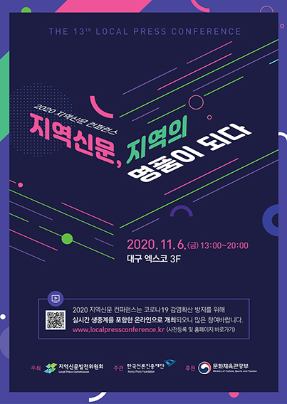 THE 13th LOCAL PRESS CONFERENCE NEW NORMAL 2020 지역신문 컨퍼런스 지역신문, 지역의 명품이 되다 2020.11.6(금)13:00~20:00 대구 엑스코 3F 2020 지역신문 컨퍼런스는 코로나19 감염확산 방지를 위해 실시간 생중계를 포함한 온라인으로 개최도오니 많은 참여바랍니다. www.localpressconference..kr (사전등록 및 홈페이지 바로가기) 주최 지역신문발전윈원회 주관 한국언론진흥재단 후원 문화체육관광부